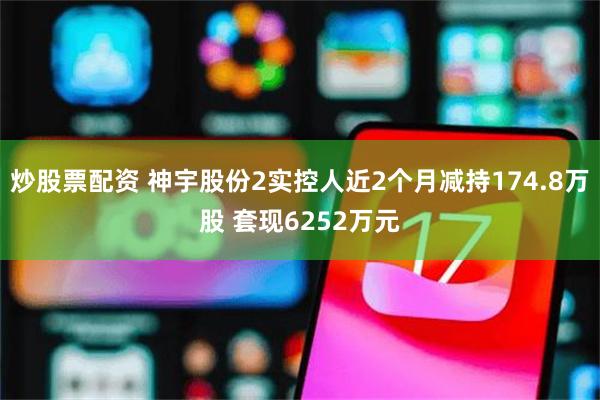 炒股票配资 神宇股份2实控人近2个月减持174.8万股 套现6252万元