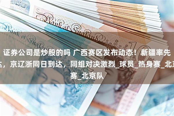 证券公司是炒股的吗 广西赛区发布动态！新疆率先抵达，京辽浙同日到达，同组对决激烈_球员_热身赛_北京队