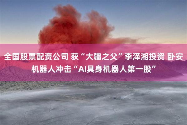 全国股票配资公司 获“大疆之父”李泽湘投资 卧安机器人冲击“AI具身机器人第一股”