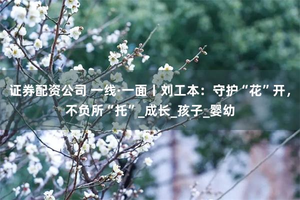 证券配资公司 一线·一面丨刘工本：守护“花”开，不负所“托”_成长_孩子_婴幼