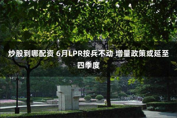 炒股到哪配资 6月LPR按兵不动 增量政策或延至四季度
