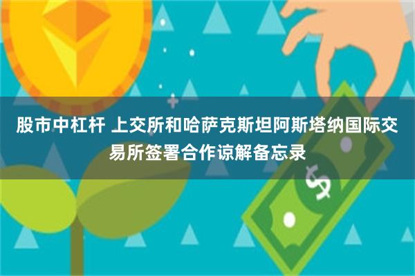 股市中杠杆 上交所和哈萨克斯坦阿斯塔纳国际交易所签署合作谅解备忘录