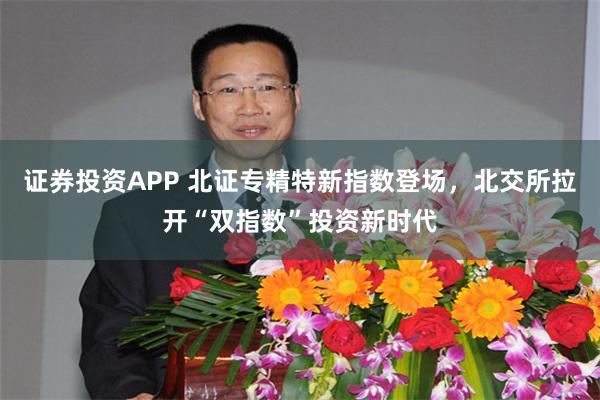 证券投资APP 北证专精特新指数登场，北交所拉开“双指数”投资新时代
