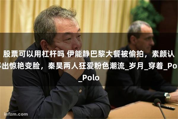 股票可以用杠杆吗 伊能静巴黎大餐被偷拍，素颜认不出惊艳变脸，秦昊两人狂爱粉色潮流_岁月_穿着_Polo
