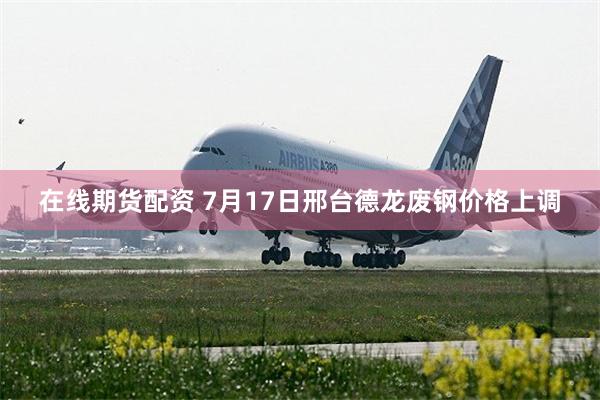 在线期货配资 7月17日邢台德龙废钢价格上调