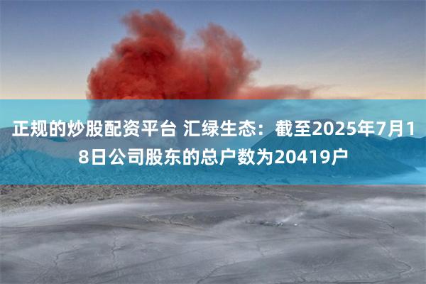 正规的炒股配资平台 汇绿生态：截至2025年7月18日公司股东的总户数为20419户