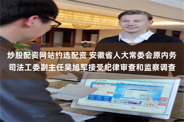 炒股配资网站约选配资 安徽省人大常委会原内务司法工委副主任吴旭军接受纪律审查和监察调查