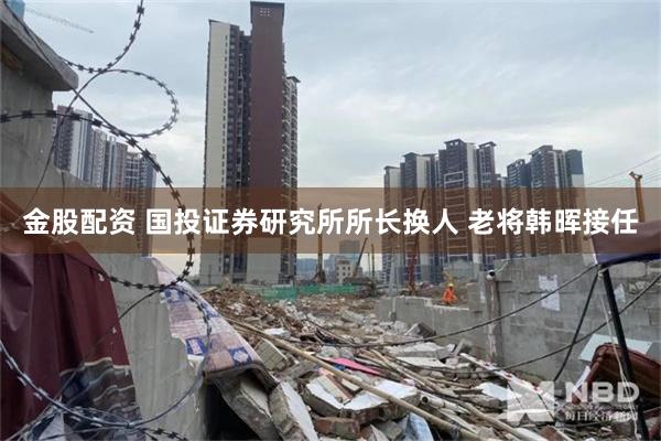 金股配资 国投证券研究所所长换人 老将韩晖接任