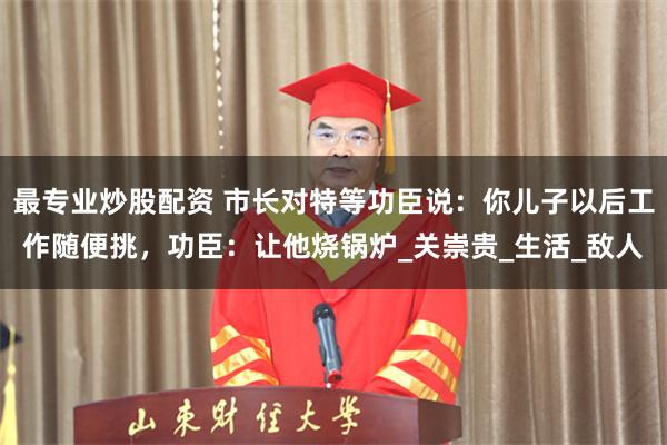 最专业炒股配资 市长对特等功臣说：你儿子以后工作随便挑，功臣：让他烧锅炉_关崇贵_生活_敌人