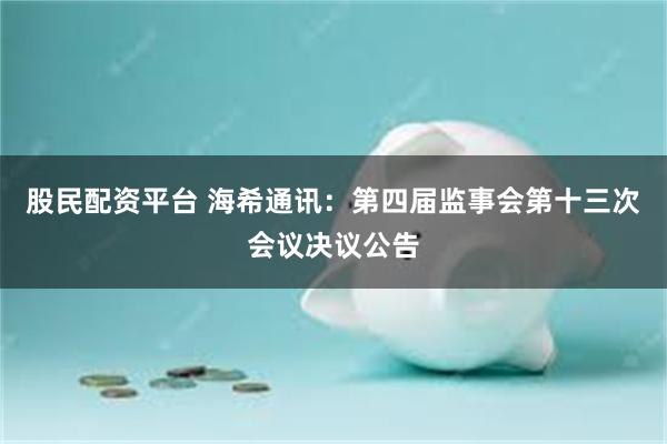股民配资平台 海希通讯：第四届监事会第十三次会议决议公告