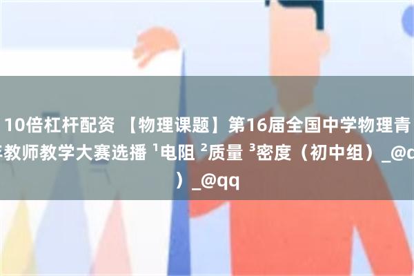 10倍杠杆配资 【物理课题】第16届全国中学物理青年教师教学大赛选播 ¹电阻 ²质量 ³密度（初中组）_@qq