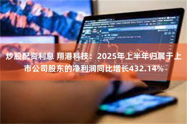 炒股配资利息 翔港科技：2025年上半年归属于上市公司股东的净利润同比增长432.14%