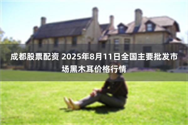 成都股票配资 2025年8月11日全国主要批发市场黑木耳价格行情