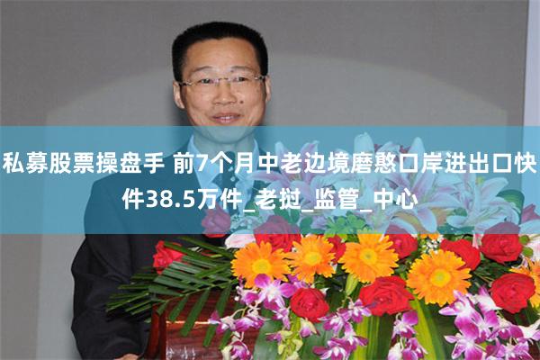私募股票操盘手 前7个月中老边境磨憨口岸进出口快件38.5万件_老挝_监管_中心