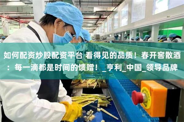 如何配资炒股配资平台 看得见的品质！春开窖散酒：每一滴都是时间的馈赠！_亨利_中国_领导品牌