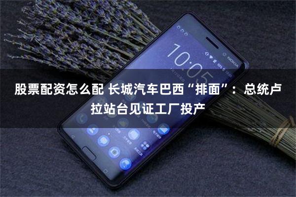股票配资怎么配 长城汽车巴西“排面”：总统卢拉站台见证工厂投产