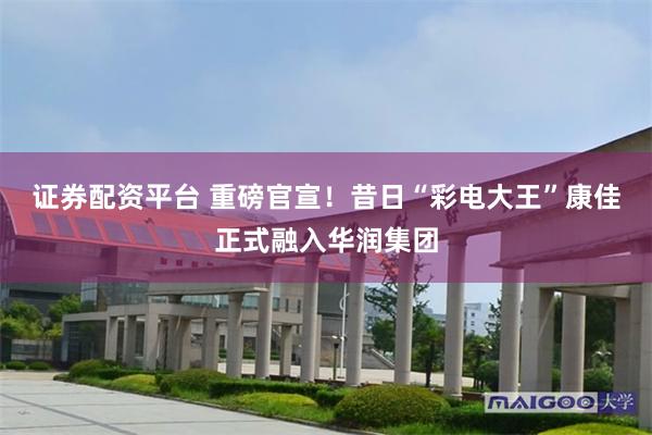 证券配资平台 重磅官宣！昔日“彩电大王”康佳正式融入华润集团