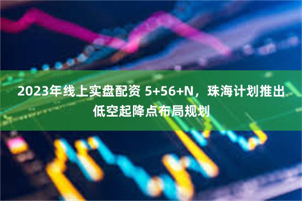 2023年线上实盘配资 5+56+N，珠海计划推出低空起降点布局规划