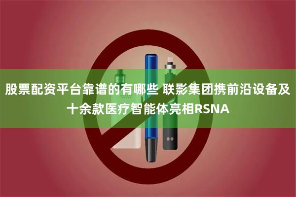 股票配资平台靠谱的有哪些 联影集团携前沿设备及十余款医疗智能体亮相RSNA