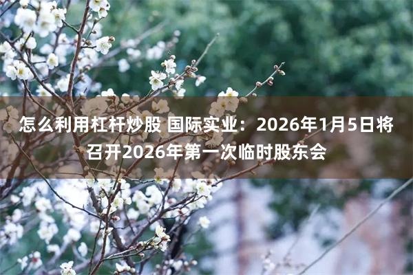 怎么利用杠杆炒股 国际实业：2026年1月5日将召开2026年第一次临时股东会
