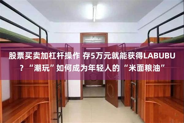 股票买卖加杠杆操作 存5万元就能获得LABUBU？“潮玩”如何成为年轻人的 “米面粮油”