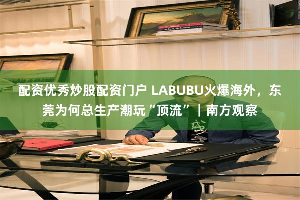 配资优秀炒股配资门户 LABUBU火爆海外，东莞为何总生产潮玩“顶流”｜南方观察