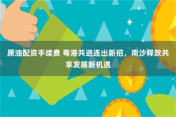 原油配资手续费 粤港共进连出新招，南沙释放共享发展新机遇