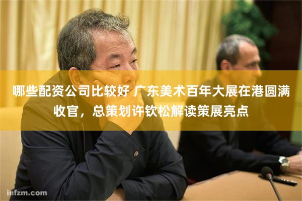 哪些配资公司比较好 广东美术百年大展在港圆满收官，总策划许钦松解读策展亮点