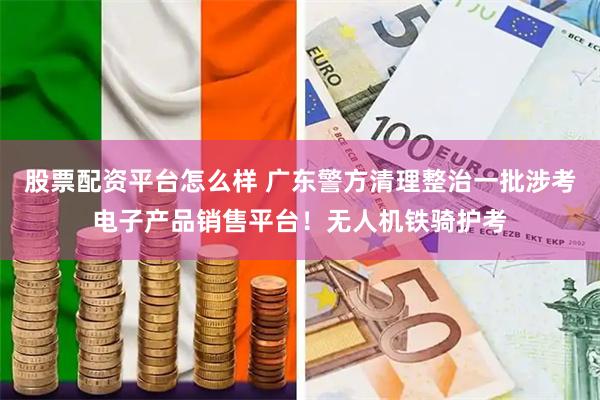 股票配资平台怎么样 广东警方清理整治一批涉考电子产品销售平台！无人机铁骑护考