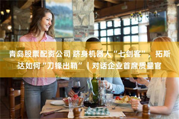 青岛股票配资公司 跻身机器人“七剑客”，拓斯达如何“刀锋出鞘”｜对话企业首席质量官
