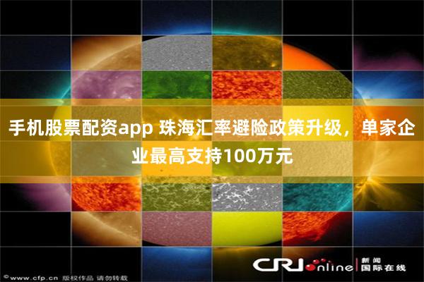 手机股票配资app 珠海汇率避险政策升级，单家企业最高支持100万元