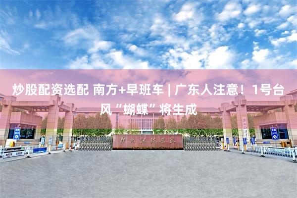 炒股配资选配 南方+早班车 | 广东人注意！1号台风“蝴蝶”将生成
