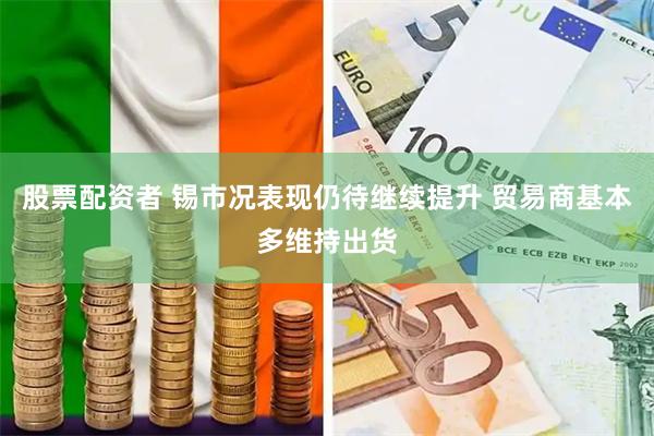 股票配资者 锡市况表现仍待继续提升 贸易商基本多维持出货