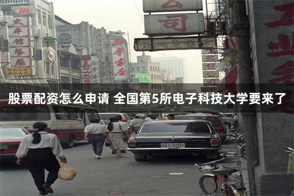 股票配资怎么申请 全国第5所电子科技大学要来了
