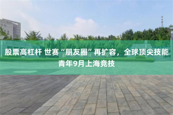 股票高杠杆 世赛“朋友圈”再扩容，全球顶尖技能青年9月上海竞技
