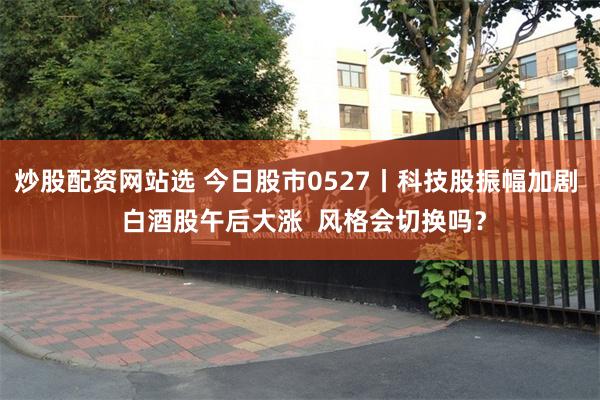 炒股配资网站选 今日股市0527丨科技股振幅加剧  白酒股午后大涨  风格会切换吗？