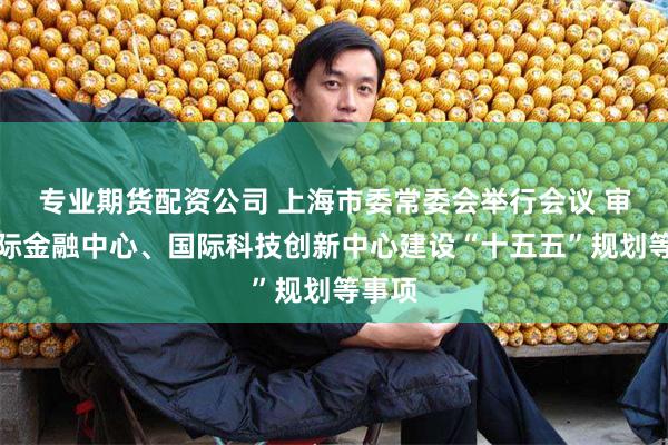 专业期货配资公司 上海市委常委会举行会议 审议国际金融中心、国际科技创新中心建设“十五五”规划等事项