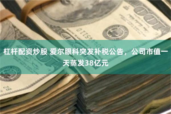 杠杆配资炒股 爱尔眼科突发补税公告，公司市值一天蒸发38亿元