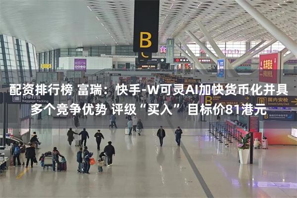 配资排行榜 富瑞：快手-W可灵AI加快货币化并具多个竞争优势 评级“买入” 目标价81港元