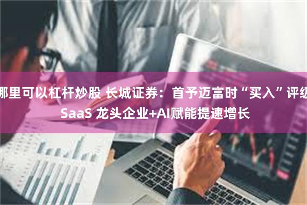 哪里可以杠杆炒股 长城证券：首予迈富时“买入”评级 SaaS 龙头企业+AI赋能提速增长
