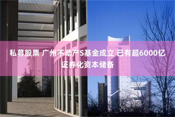 私募股票 广州不动产S基金成立 已有超6000亿证券化资本储备