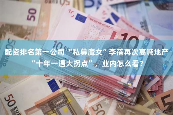 配资排名第一公司 “私募魔女”李蓓再次高喊地产“十年一遇大拐点”，业内怎么看？