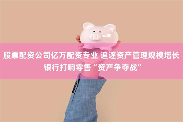 股票配资公司亿万配资专业 追逐资产管理规模增长 银行打响零售“资产争夺战”