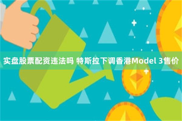 实盘股票配资违法吗 特斯拉下调香港Model 3售价
