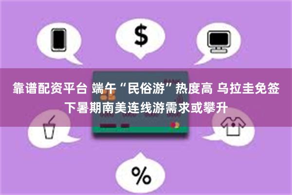 靠谱配资平台 端午“民俗游”热度高 乌拉圭免签下暑期南美连线游需求或攀升