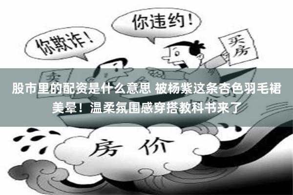 股市里的配资是什么意思 被杨紫这条杏色羽毛裙美晕！温柔氛围感穿搭教科书来了