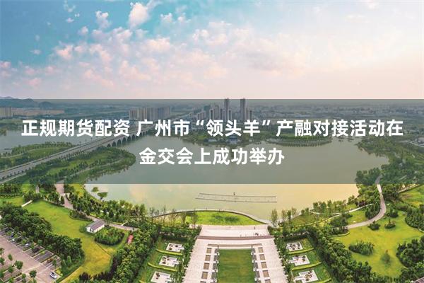 正规期货配资 广州市“领头羊”产融对接活动在金交会上成功举办