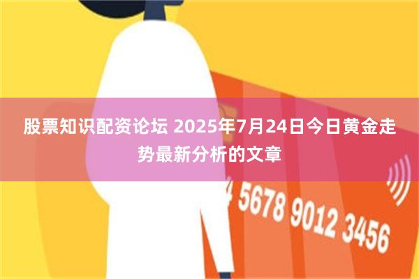 股票知识配资论坛 2025年7月24日今日黄金走势最新分析的文章