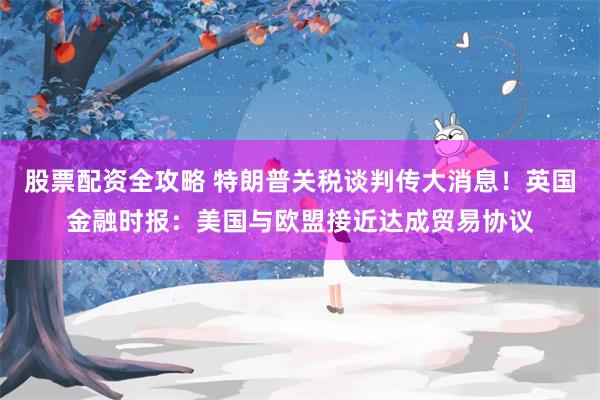 股票配资全攻略 特朗普关税谈判传大消息！英国金融时报：美国与欧盟接近达成贸易协议