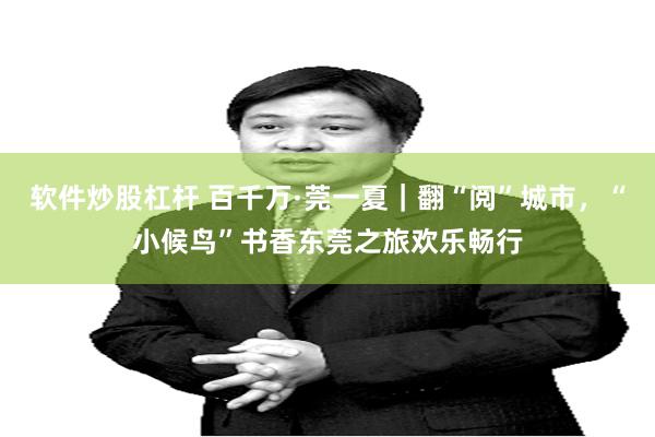 软件炒股杠杆 百千万·莞一夏｜翻“阅”城市，“小候鸟”书香东莞之旅欢乐畅行
